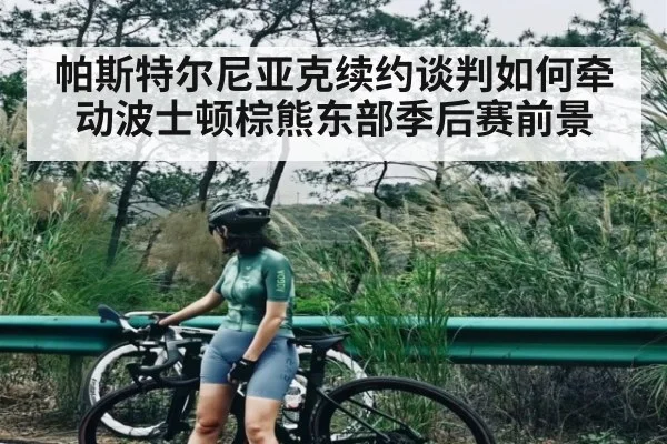 帕斯特尔尼亚克续约谈判如何牵动波士顿棕熊东部季后赛前景（kaiyun）