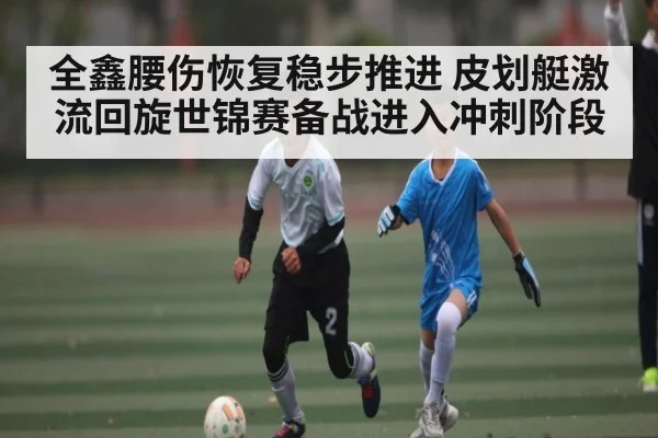 全鑫腰伤恢复稳步推进 皮划艇激流回旋世锦赛备战进入冲刺阶段（kaiyun）