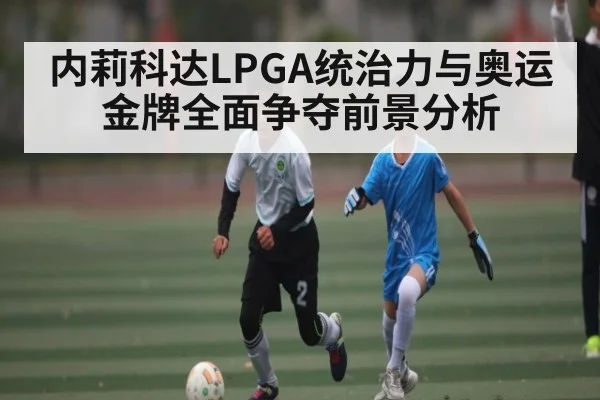内莉科达LPGA统治力与奥运金牌全面争夺前景分析（kaiyun）