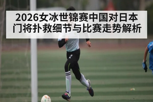 2026女冰世锦赛中国对日本门将扑救细节与比赛走势解析（kaiyun）