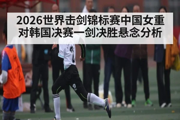 2026世界击剑锦标赛中国女重对韩国决赛一剑决胜悬念分析（kaiyun）